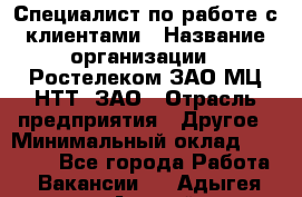 Специалист по работе с клиентами › Название организации ­ Ростелеком ЗАО МЦ НТТ, ЗАО › Отрасль предприятия ­ Другое › Минимальный оклад ­ 20 000 - Все города Работа » Вакансии   . Адыгея респ.,Адыгейск г.